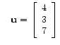 $ \quad
\mathbf{u} =
\left[\begin{array}{c}
4 \\
3 \\
7
\end{array}\right]$