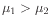 $ \mu_1 > \mu_2$