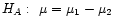$ H_A:\hspace{0.05in} \mu = \mu_1 - \mu_2$